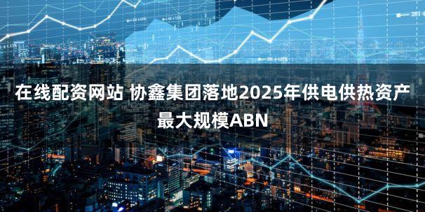 在线配资网站 协鑫集团落地2025年供电供热资产最大规模ABN