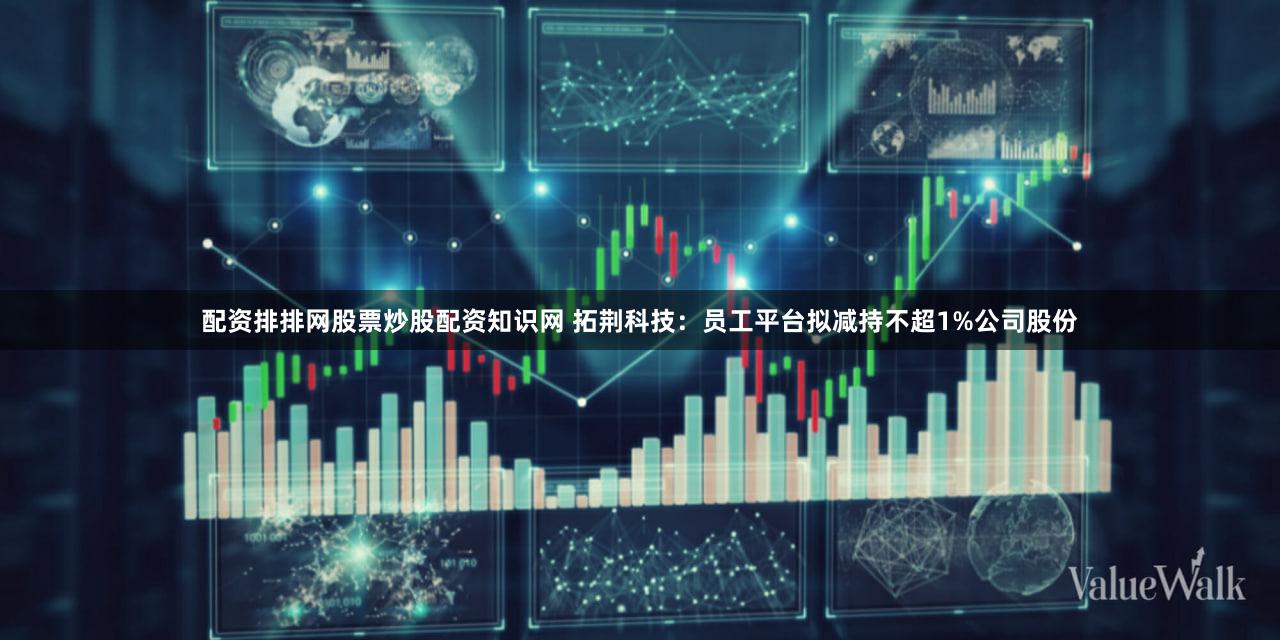 配资排排网股票炒股配资知识网 拓荆科技：员工平台拟减持不超1%公司股份