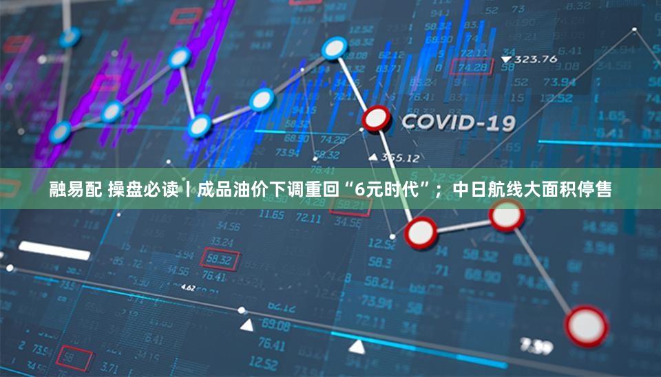 融易配 操盘必读丨成品油价下调重回“6元时代”;中日航线大面积停售