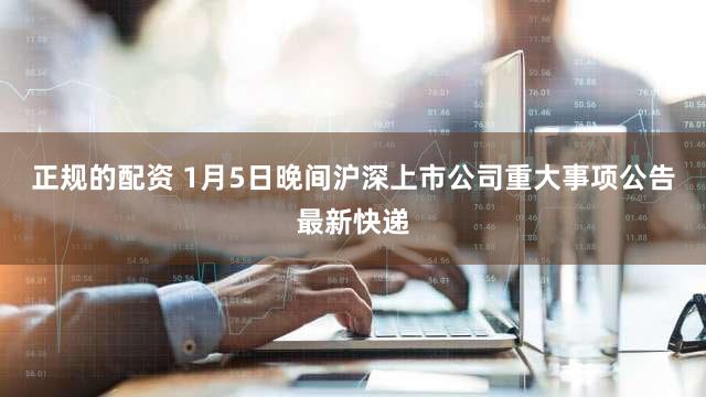 正规的配资 1月5日晚间沪深上市公司重大事项公告最新快递