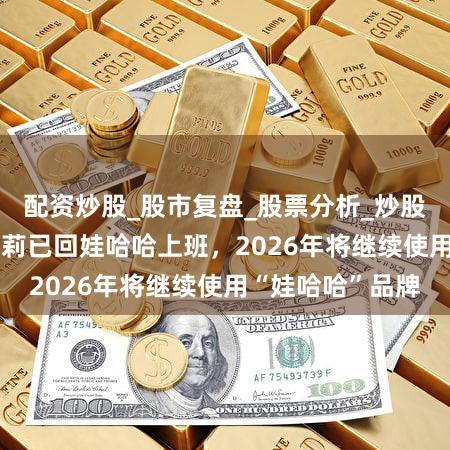 配资炒股_股市复盘_股票分析_炒股配资实战_ 宗馥莉已回娃哈哈上班，2026年将继续使用“娃哈哈”品牌