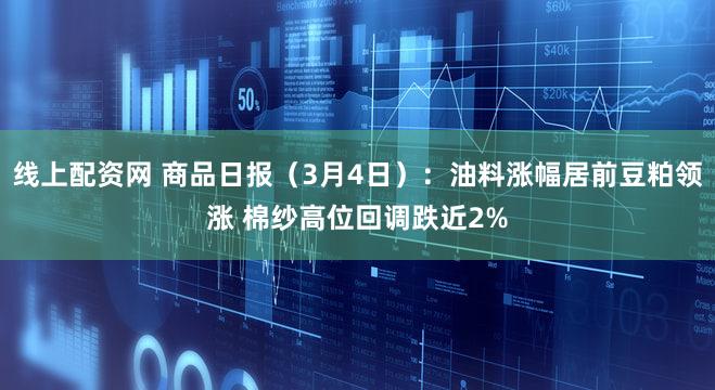 线上配资网 商品日报（3月4日）：油料涨幅居前豆粕领涨 棉纱高位回调跌近2%