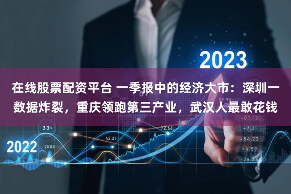 在线股票配资平台 一季报中的经济大市：深圳一数据炸裂，重庆领跑第三产业，武汉人最敢花钱