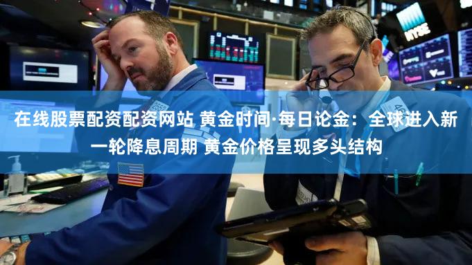 在线股票配资配资网站 黄金时间·每日论金:全球进入新一轮降息周期 黄金价格呈现多头结构