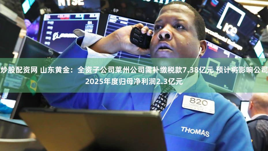 炒股配资网 山东黄金：全资子公司莱州公司需补缴税款7.38亿元 预计将影响公司2025年度归母净利润2.3亿元