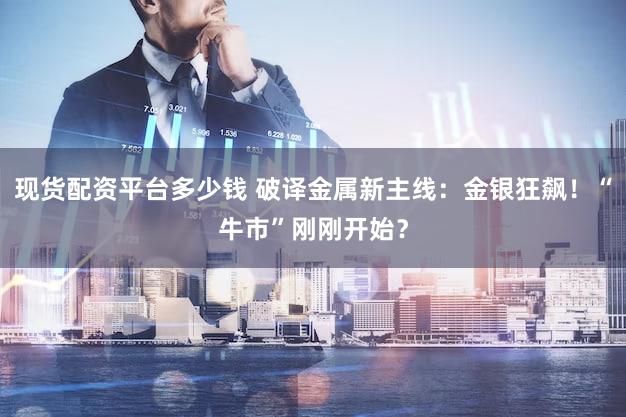 现货配资平台多少钱 破译金属新主线：金银狂飙！“牛市”刚刚开始？