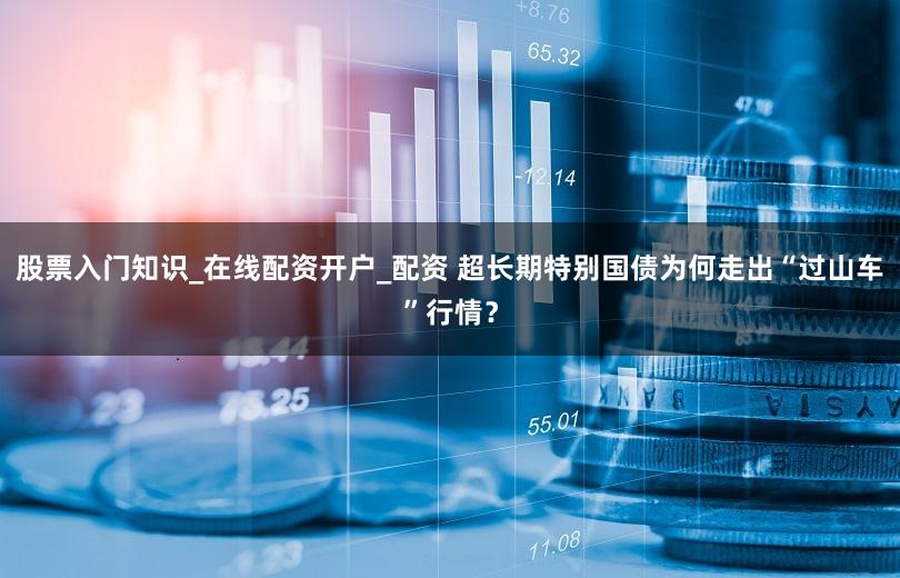 股票入门知识_在线配资开户_配资 超长期特别国债为何走出“过山车”行情?