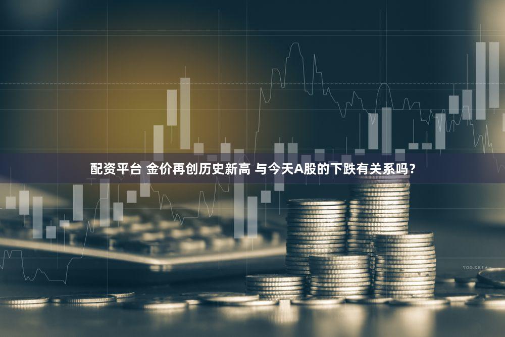 配资平台 金价再创历史新高 与今天A股的下跌有关系吗?