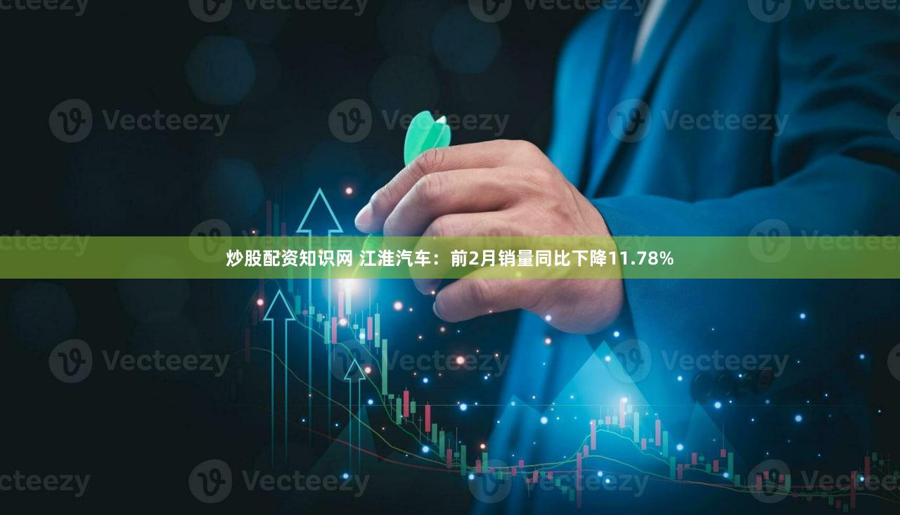 炒股配资知识网 江淮汽车：前2月销量同比下降11.78%
