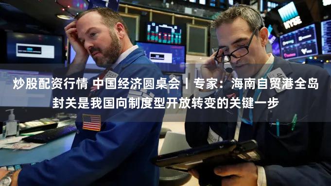 炒股配资行情 中国经济圆桌会丨专家：海南自贸港全岛封关是我国向制度型开放转变的关键一步