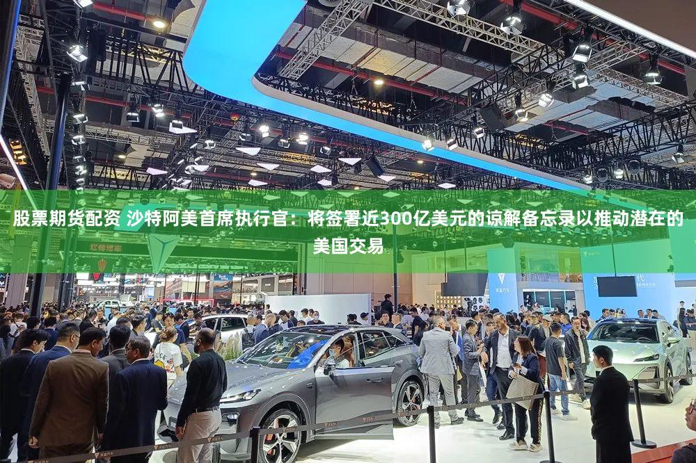 股票期货配资 沙特阿美首席执行官：将签署近300亿美元的谅解备忘录以推动潜在的美国交易