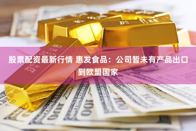 股票配资最新行情 惠发食品：公司暂未有产品出口到欧盟国家