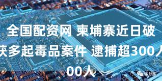 全国配资网 柬埔寨近日破获多起毒品案件 逮捕超300人