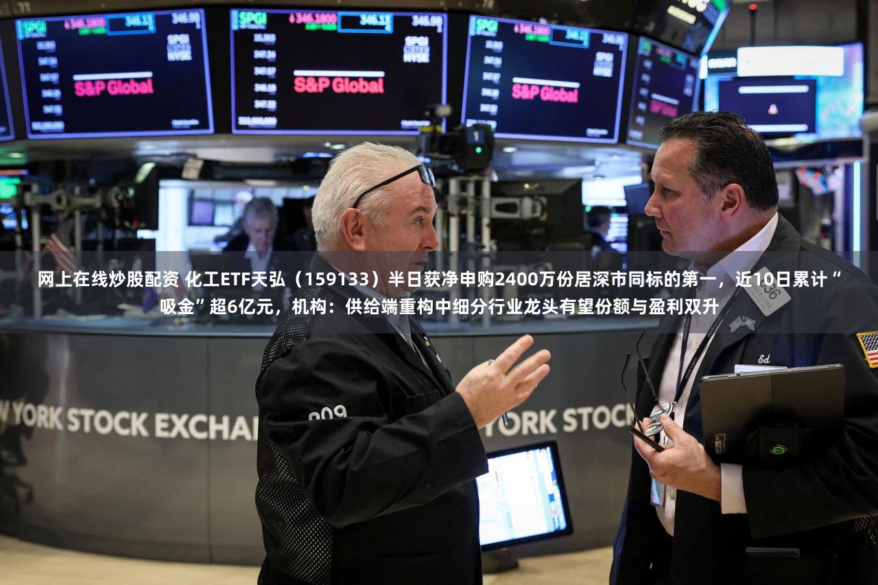 网上在线炒股配资 化工ETF天弘（159133）半日获净申购2400万份居深市同标的第一，近10日累计“吸金”超6亿元，机构：供给端重构中细分行业龙头有望份额与盈利双升