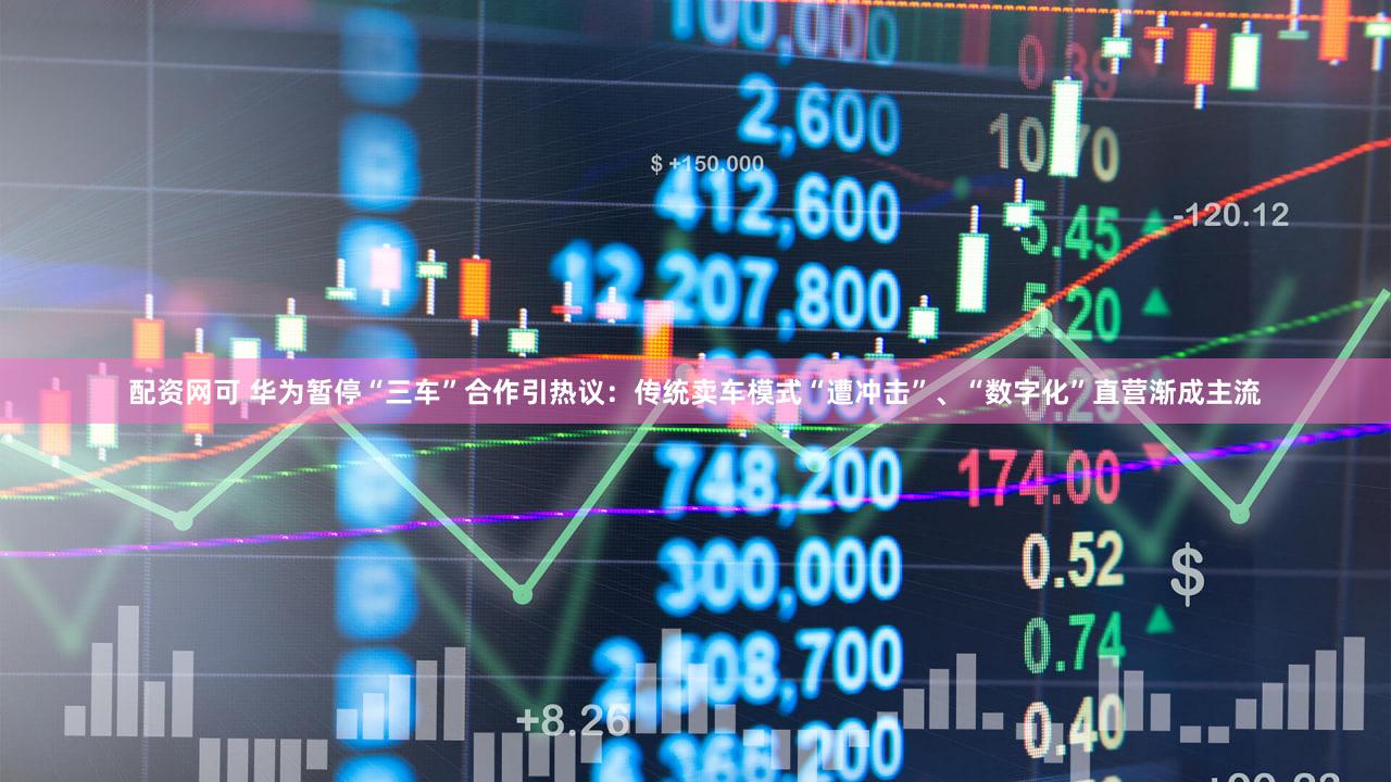 配资网可 华为暂停“三车”合作引热议：传统卖车模式“遭冲击”、“数字化”直营渐成主流