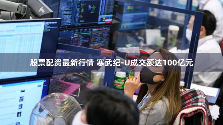 股票配资最新行情 寒武纪-U成交额达100亿元