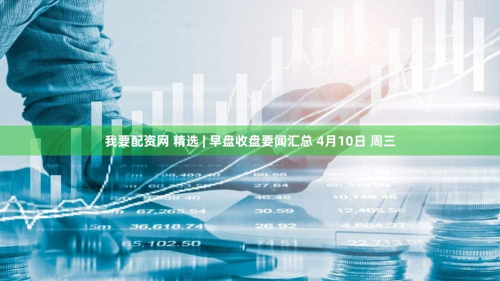 我要配资网 精选 | 早盘收盘要闻汇总 4月10日 周三