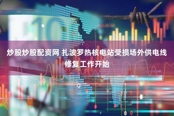 炒股炒股配资网 扎波罗热核电站受损场外供电线修复工作开始