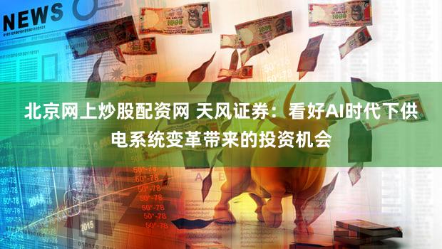 北京网上炒股配资网 天风证券：看好AI时代下供电系统变革带来的投资机会