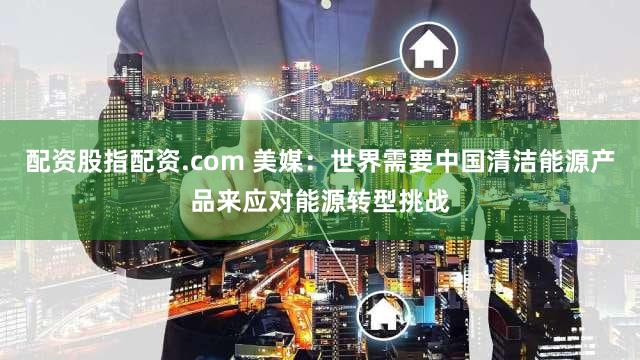 配资股指配资.com 美媒：世界需要中国清洁能源产品来应对能源转型挑战