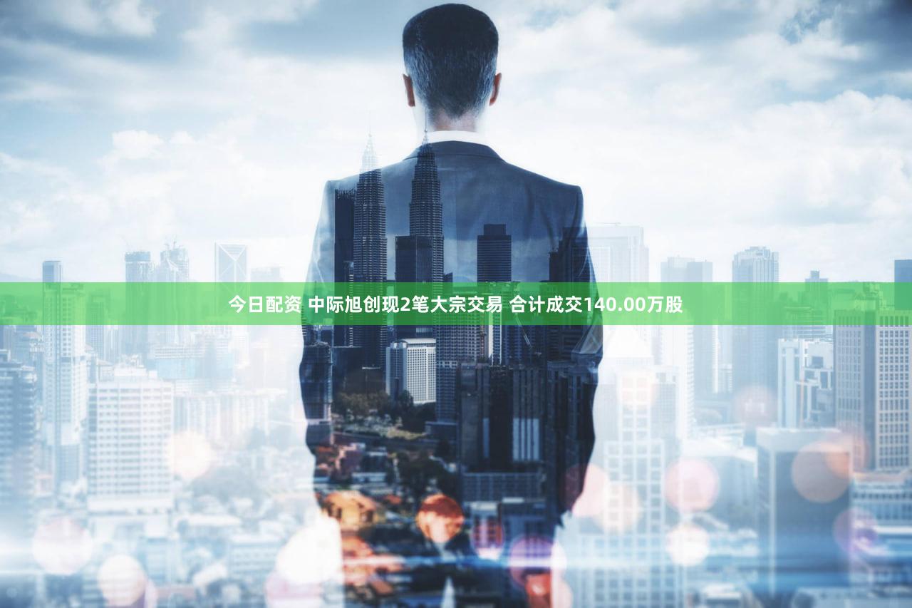 今日配资 中际旭创现2笔大宗交易 合计成交140.00万股