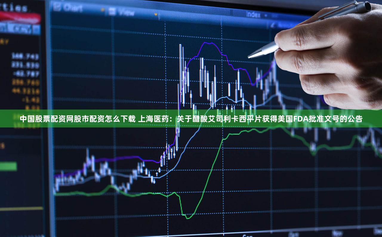 中国股票配资网股市配资怎么下载 上海医药：关于醋酸艾司利卡西平片获得美国FDA批准文号的公告