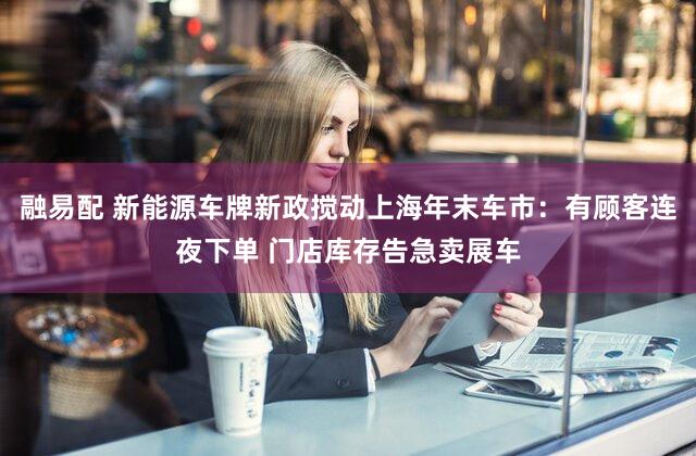 融易配 新能源车牌新政搅动上海年末车市：有顾客连夜下单 门店库存告急卖展车