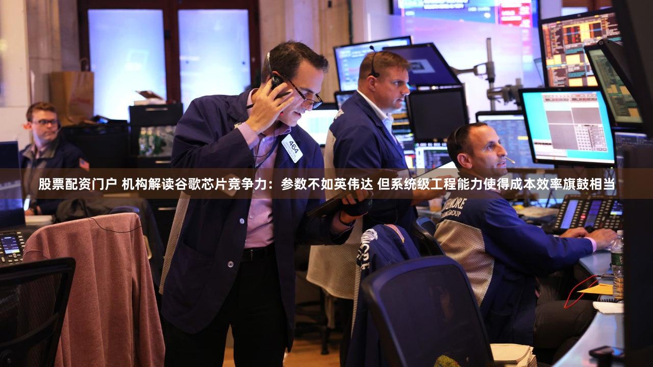 股票配资门户 机构解读谷歌芯片竞争力：参数不如英伟达 但系统级工程能力使得成本效率旗鼓相当
