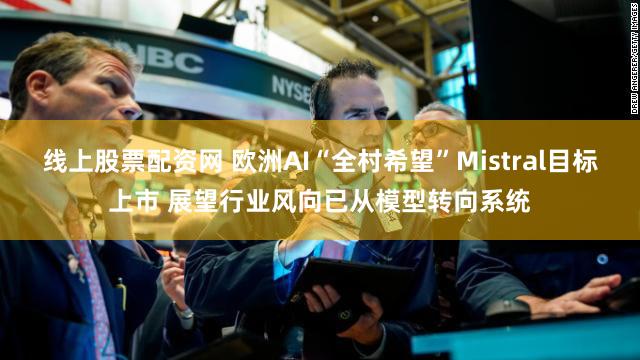 线上股票配资网 欧洲AI“全村希望”Mistral目标上市 展望行业风向已从模型转向系统